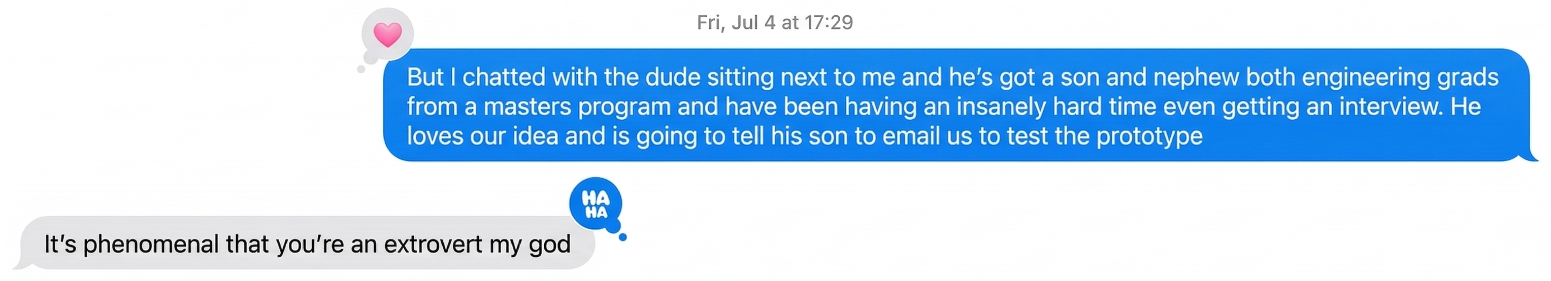 Text message exchange between Nilima and Alison on Friday, July 4th. Nilima writes: "But I chatted with the dude sitting next to me and he's got a son and nephew both engineering grads from a masters program and have been having an insanely hard time even getting an interview. He loves our idea and is going to tell his son to email us to test the prototype." Alison replies: "It's phenomenal that you're an extrovert my god."
